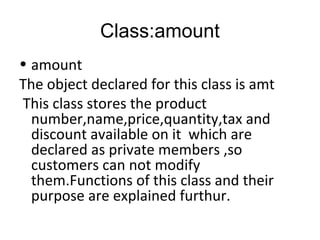 Class:amount 
• amount 
The object declared for this class is amt 
This class stores the product 
number,name,price,quantity,tax and 
discount available on it which are 
declared as private members ,so 
customers can not modify 
them.Functions of this class and their 
purpose are explained furthur. 
 