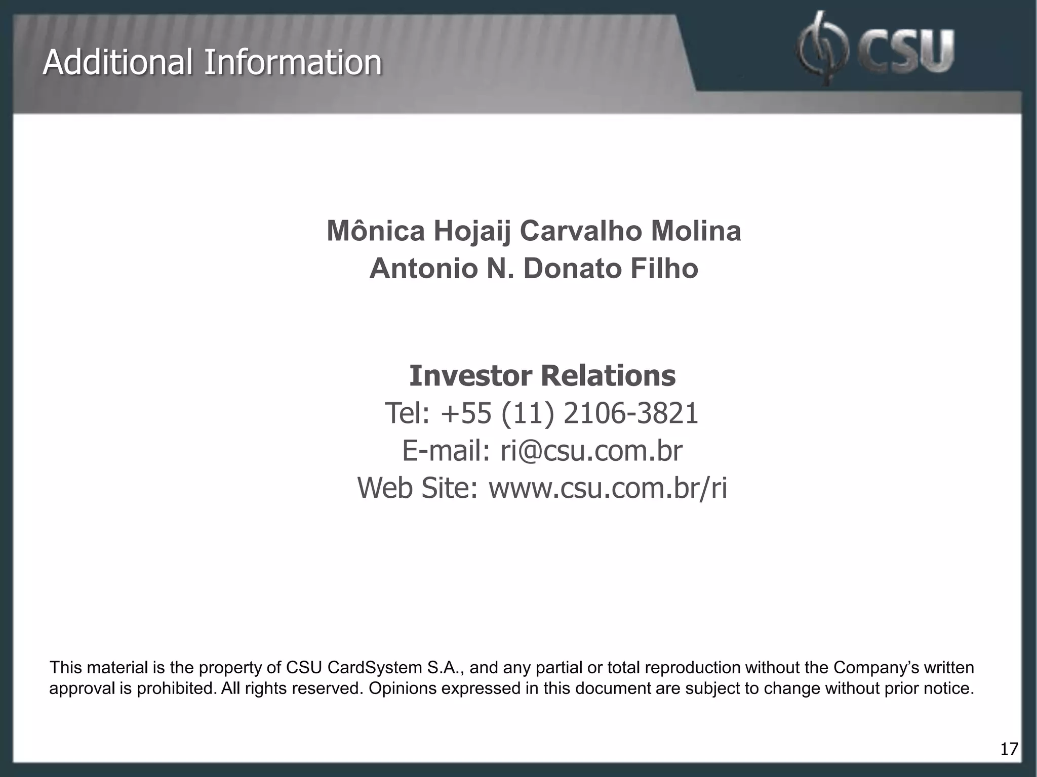 Additional Information



                                     Mônica Hojaij Carvalho Molina
                                       Antonio N. Donato Filho


                                            Investor Relations
                                          Tel: +55 (11) 2106-3821
                                           E-mail: ri@csu.com.br
                                         Web Site: www.csu.com.br/ri




This material is the property of CSU CardSystem S.A., and any partial or total reproduction without the Company’s written
approval is prohibited. All rights reserved. Opinions expressed in this document are subject to change without prior notice.


                                                                                                                               17
 