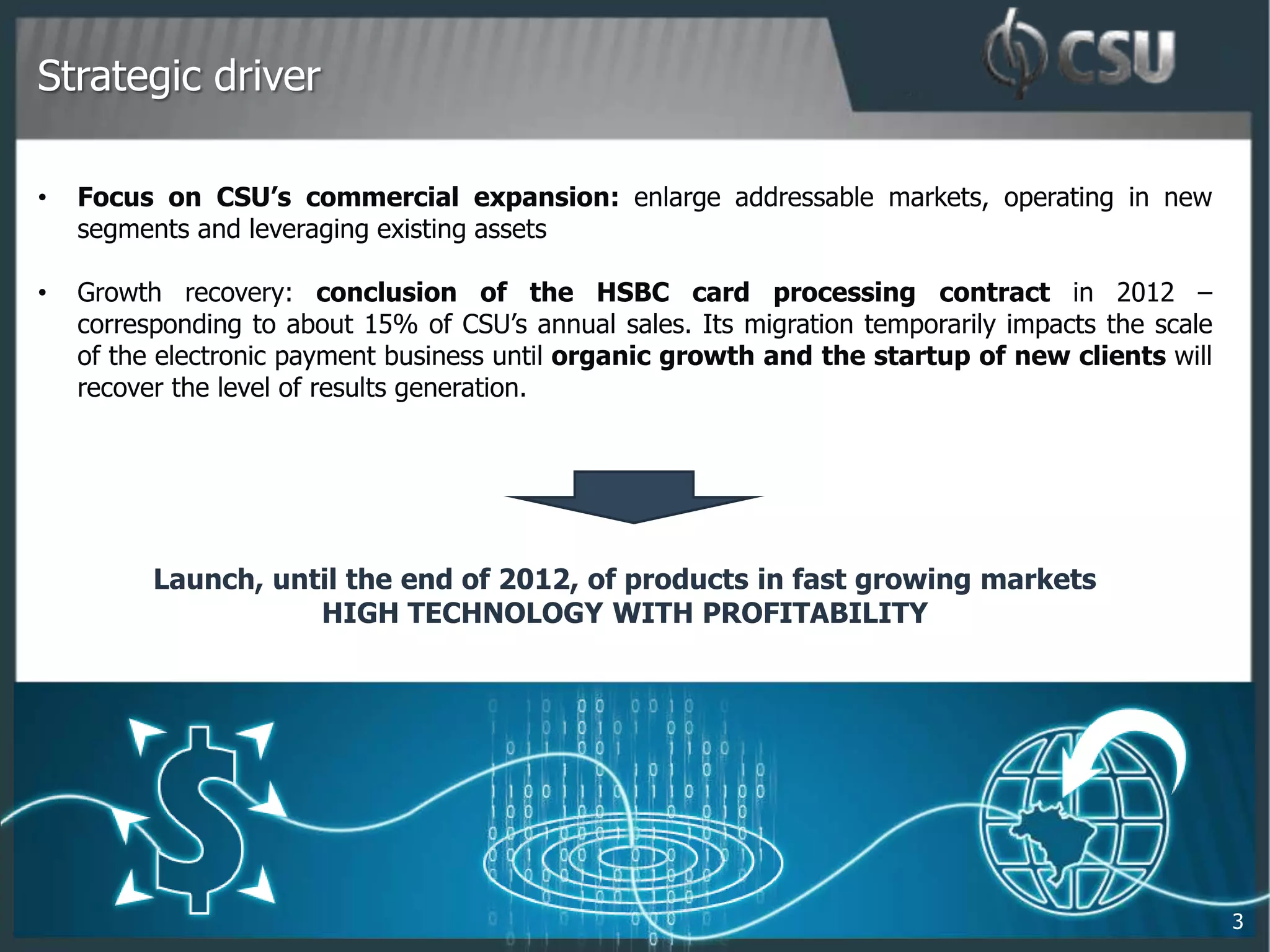 Strategic driver

•   Focus on CSU’s commercial expansion: enlarge addressable markets, operating in new
    segments and leveraging existing assets

•   Growth recovery: conclusion of the HSBC card processing contract in 2012 –
    corresponding to about 15% of CSU’s annual sales. Its migration temporarily impacts the scale
    of the electronic payment business until organic growth and the startup of new clients will
    recover the level of results generation.




          Launch, until the end of 2012, of products in fast growing markets
                     HIGH TECHNOLOGY WITH PROFITABILITY




                                                                                                    3
 