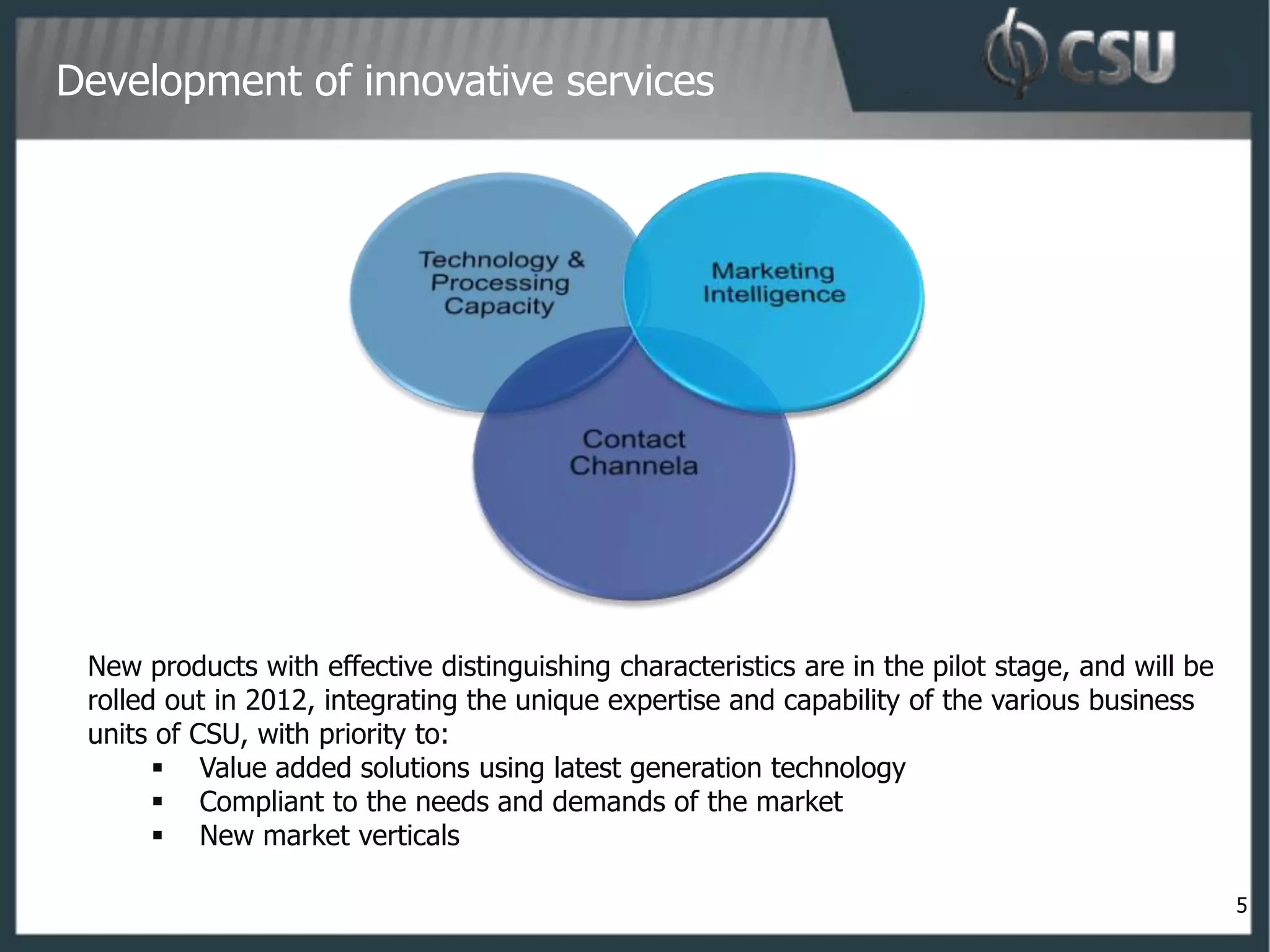 Development of innovative services




 New products with effective distinguishing characteristics are in the pilot stage, and will be
 rolled out in 2012, integrating the unique expertise and capability of the various business
 units of CSU, with priority to:
        Value added solutions using latest generation technology
        Compliant to the needs and demands of the market
        New market verticals

                                                                                                  5
 