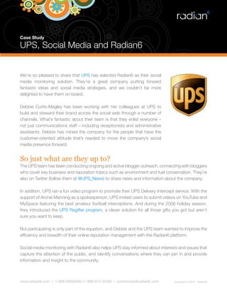Case Study

UPS, Social Media and Radian6


We’re so pleased to share that UPS has selected Radian6 as their social
media monitoring solution. They’re a great company putting forward
fantastic ideas and social media strategies, and we couldn’t be more
delighted to have them on board.

Debbie Curtis-Magley has been working with her colleagues at UPS to
build and steward their brand across the social web through a number of
channels. What’s fantastic about their team is that they enlist everyone –
not just communications staff – including receptionists and administrative
assistants. Debbie has mined the company for the people that have the
customer-oriented attitude that’s needed to move the company’s social
media presence forward.


So just what are they up to?
The UPS team has been conducting ongoing and active blogger outreach, connecting with bloggers
who cover key business and reputation topics such as environment and fuel conservation. They’re
also on Twitter (follow them at @UPS_News) to share news and information about the company.

In addition, UPS ran a fun video program to promote their UPS Delivery Intercept service. With the
support of Archie Manning as a spokesperson, UPS invited users to submit videos on YouTube and
MySpace featuring the best amateur football interceptions. And during the 2008 holiday season,
they introduced the UPS Regifter program, a clever solution for all those gifts you got but aren’t
sure you want to keep.

But participating is only part of the equation, and Debbie and the UPS team wanted to improve the
efficiency and breadth of their online reputation management with the Radian6 platform.

Social media monitoring with Radian6 also helps UPS stay informed about interests and issues that
capture the attention of the public, and identify conversations where they can join in and provide
information and insight to the community.



www.radian6.com | 1-888-6RADIAN (1-888-672-3426) | community@radian6.com        Copyright © 2010 - Radian6
 