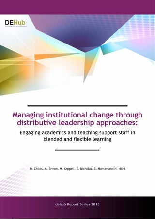 1
Managing institutional change through distributive leadership approaches: Engaging academics and teaching
support staff in blended and flexible learning.
Managing institutional change through
distributive leadership approaches:
Engaging academics and teaching support staff in
blended and flexible learning
dehub Report Series 2013
M. Childs, M. Brown, M. Keppell, Z. Nicholas, C. Hunter and N. Hard
 