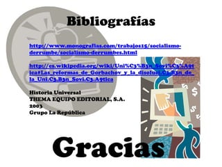 Bibliografías
http://www.monografias.com/trabajos15/socialismo-
derrumbe/socialismo-derrumbes.html

http://es.wikipedia.org/wiki/Uni%C3%B3n_Sovi%C3%A9t
ica#Las_reformas_de_Gorbachov_y_la_disoluci.C3.B3n_de_
la_Uni.C3.B3n_Sovi.C3.A9tica

Historia Universal
THEMA EQUIPO EDITORIAL, S.A.
2003
Grupo La República




       Gracias
 