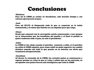 Conclusiones
-Eliodoro:
Para mí la URSS ya estaba en decadencia, solo bastaba tiempo y sus
cabezas apresuraron el paso.

-Joel:
Para mí EE.UU al bloquearle todo lo que es comercio ya lo había
sentenciado, y lo único que faltaba era un impulso para que caiga.

-César:
Desde que comenzó con la corrupción estaba comenzando a caer porque
no se interesaban por los beneficios del pueblo y al final el pueblo es
quien conforma todo el país, no solo el presidente.

-John:
La URSS se fue abajo cuando el petróleo comenzó a subir, si el petróleo
no subía la URSS seguiría, pero como subió no pudo soportar ese cambio
drástico sumado con todo lo que pasaba en su interior era obvio que
terminaría desapareciendo.

-Jonathan:
Al decaer la economía de la URSS, los actuales países se comenzaron a
separar porque ya veían lo que se venia y sabían que no les convenía, en
mi opinión esos países fueron más inteligentes que toda la URSS
 