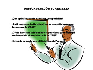 RESPONDE SEGÚN TU CRITERIO


¿Qué opinas sobre lo dicho en la exposición?

¿Cuál crees que halla sido el error cometido para que
desparezca la URSS?

¿Cómo hubieses solucionado el problema económico si
hubieses sido el presidente de la URSS?

¿Estás de acuerdo con el Socialismo?¿Porqué?
 