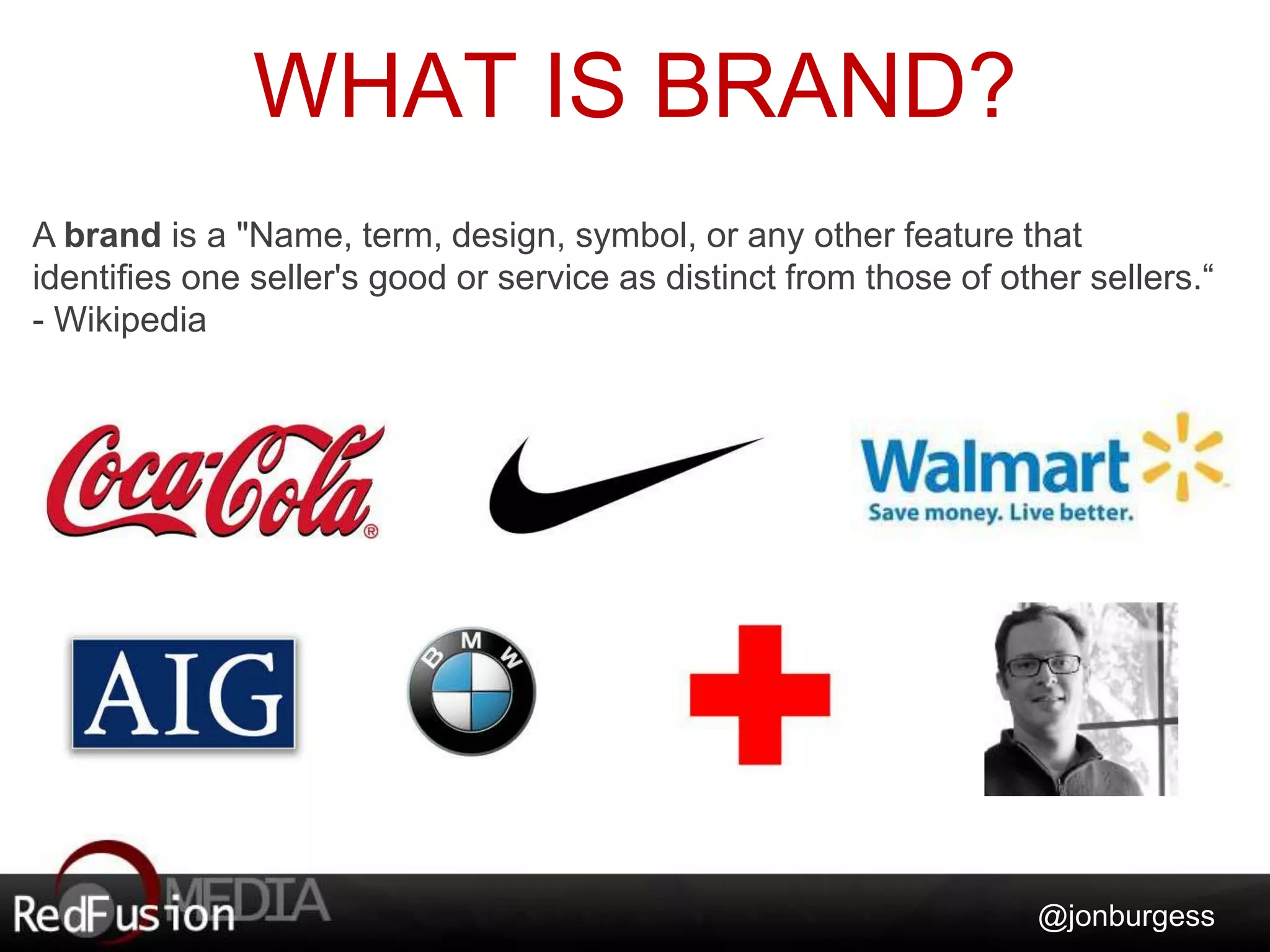 WHAT IS BRAND? 
A brand is a "Name, term, design, symbol, or any other feature that 
identifies one seller's good or service as distinct from those of other sellers.“ 
- Wikipedia 
@jonburgess 
 