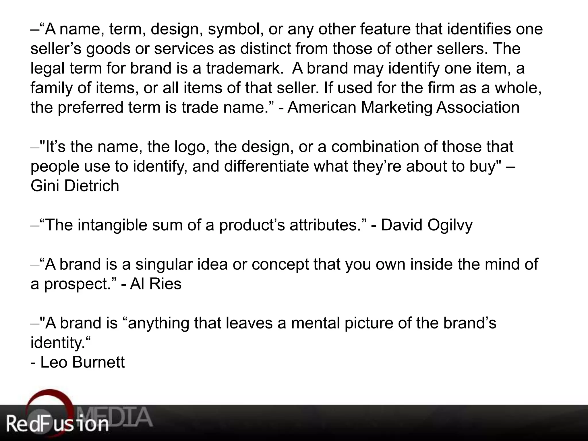–“A name, term, design, symbol, or any other feature that identifies one 
seller’s goods or services as distinct from those of other sellers. The 
legal term for brand is a trademark. A brand may identify one item, a 
family of items, or all items of that seller. If used for the firm as a whole, 
the preferred term is trade name.” - American Marketing Association 
–"It’s the name, the logo, the design, or a combination of those that 
people use to identify, and differentiate what they’re about to buy" – 
Gini Dietrich 
–“The intangible sum of a product’s attributes.” - David Ogilvy 
–“A brand is a singular idea or concept that you own inside the mind of 
a prospect.” - Al Ries 
–"A brand is “anything that leaves a mental picture of the brand’s 
identity.“ 
- Leo Burnett 
 