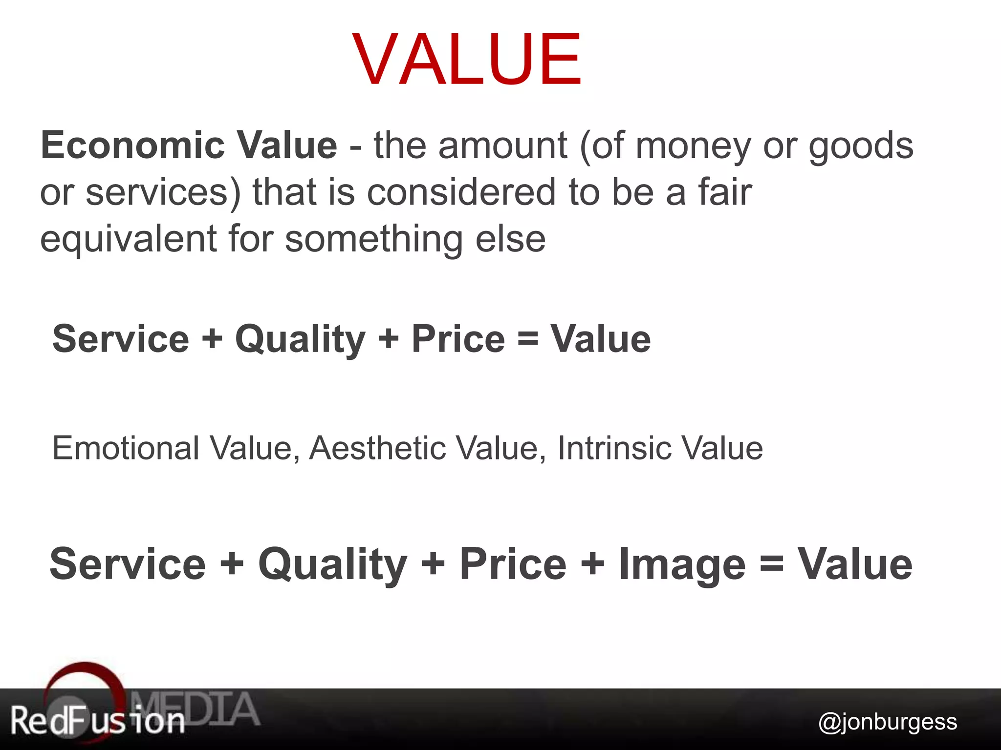 VALUE 
Economic Value - the amount (of money or goods 
or services) that is considered to be a fair 
equivalent for something else 
@jonburgess 
Service + Quality + Price = Value 
Emotional Value, Aesthetic Value, Intrinsic Value 
Service + Quality + Price + Image = Value 
 