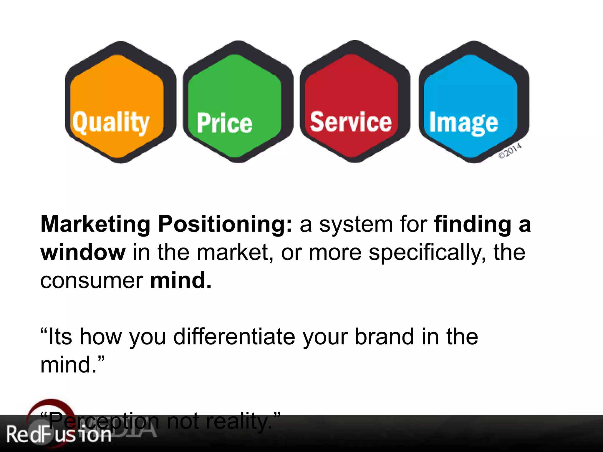 Marketing Positioning: a system for finding a 
window in the market, or more specifically, the 
consumer mind. 
“Its how you differentiate your brand in the 
mind.” 
“Perception not reality.” 
 