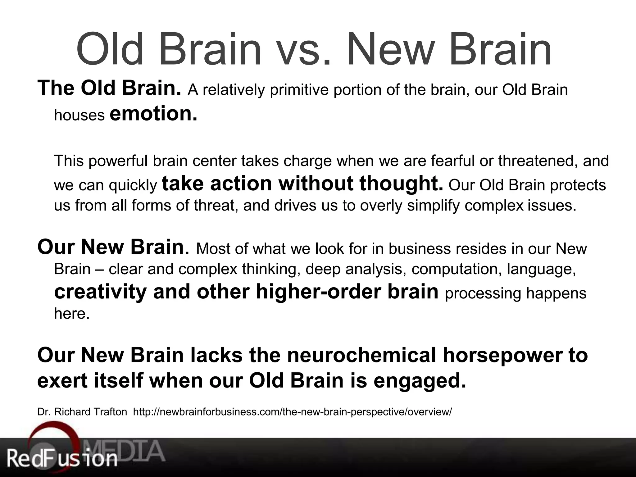 Old Brain vs. New Brain 
The Old Brain. A relatively primitive portion of the brain, our Old Brain 
houses emotion. 
This powerful brain center takes charge when we are fearful or threatened, and 
we can quickly take action without thought. Our Old Brain protects 
us from all forms of threat, and drives us to overly simplify complex issues. 
Our New Brain. Most of what we look for in business resides in our New 
Brain – clear and complex thinking, deep analysis, computation, language, 
creativity and other higher-order brain processing happens 
here. 
Our New Brain lacks the neurochemical horsepower to 
exert itself when our Old Brain is engaged. 
Dr. Richard Trafton http://newbrainforbusiness.com/the-new-brain-perspective/overview/ 
 