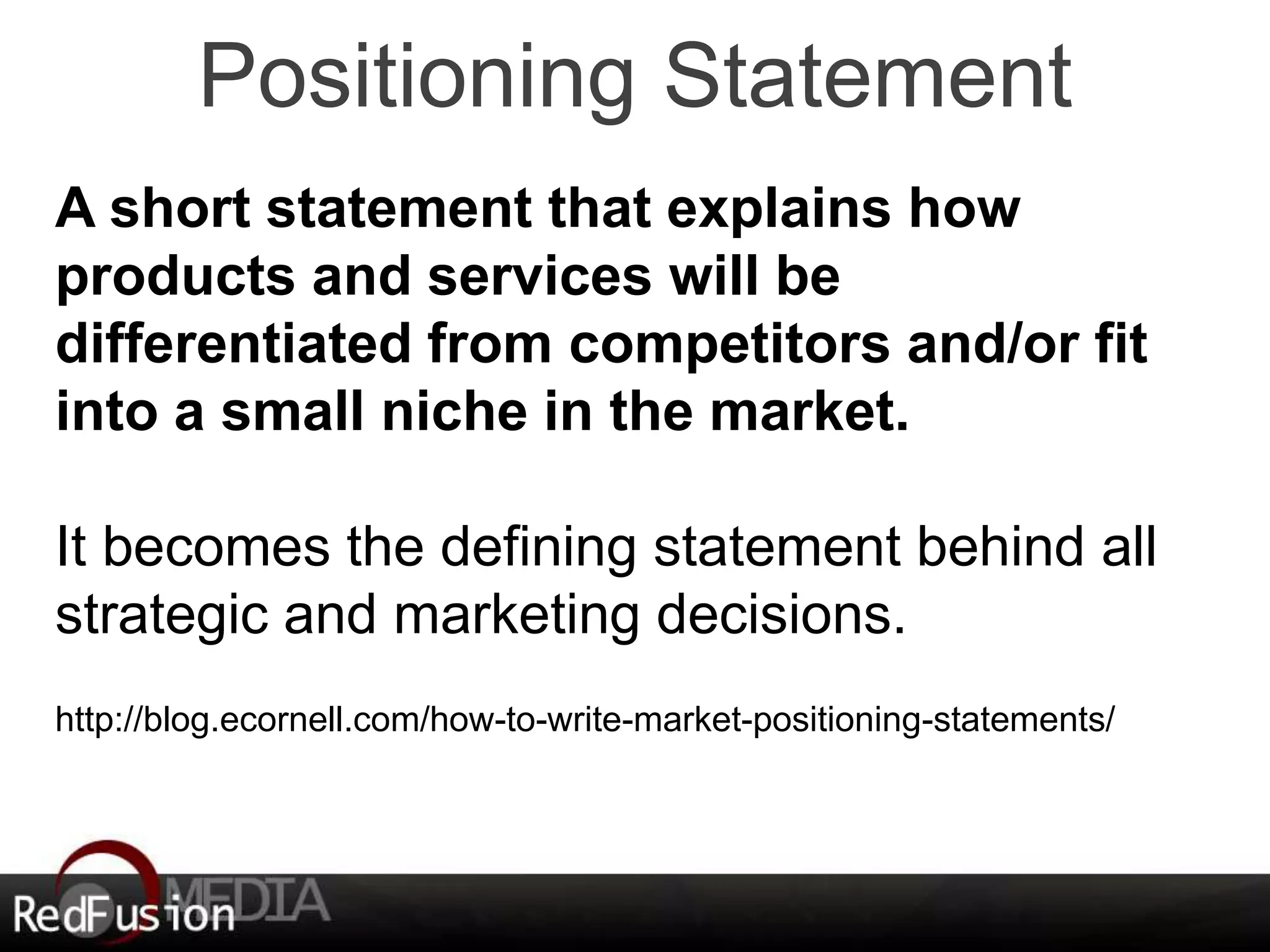 Positioning Statement 
A short statement that explains how 
products and services will be 
differentiated from competitors and/or fit 
into a small niche in the market. 
It becomes the defining statement behind all 
strategic and marketing decisions. 
http://blog.ecornell.com/how-to-write-market-positioning-statements/ 
 