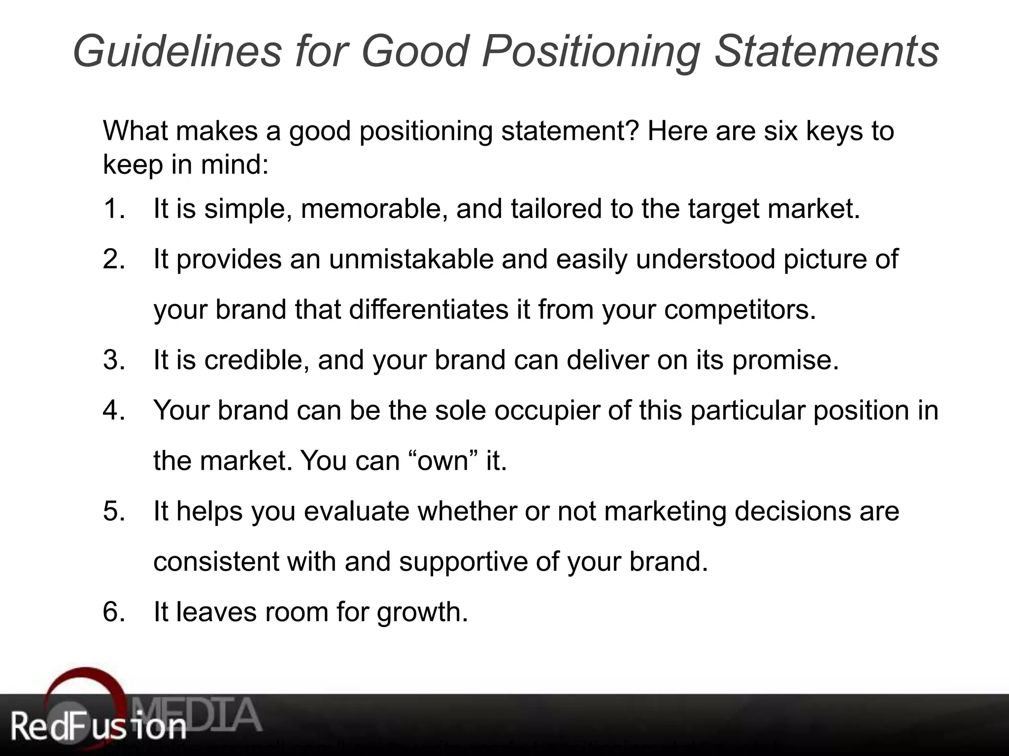 Guidelines for Good Positioning Statements 
What makes a good positioning statement? Here are six keys to 
keep in mind: 
1. It is simple, memorable, and tailored to the target market. 
2. It provides an unmistakable and easily understood picture of 
your brand that differentiates it from your competitors. 
3. It is credible, and your brand can deliver on its promise. 
4. Your brand can be the sole occupier of this particular position in 
the market. You can “own” it. 
5. It helps you evaluate whether or not marketing decisions are 
consistent with and supportive of your brand. 
6. It leaves room for growth. 
http://blog.ecornell.com/how-to-write-market-positioning-statements/ 
 