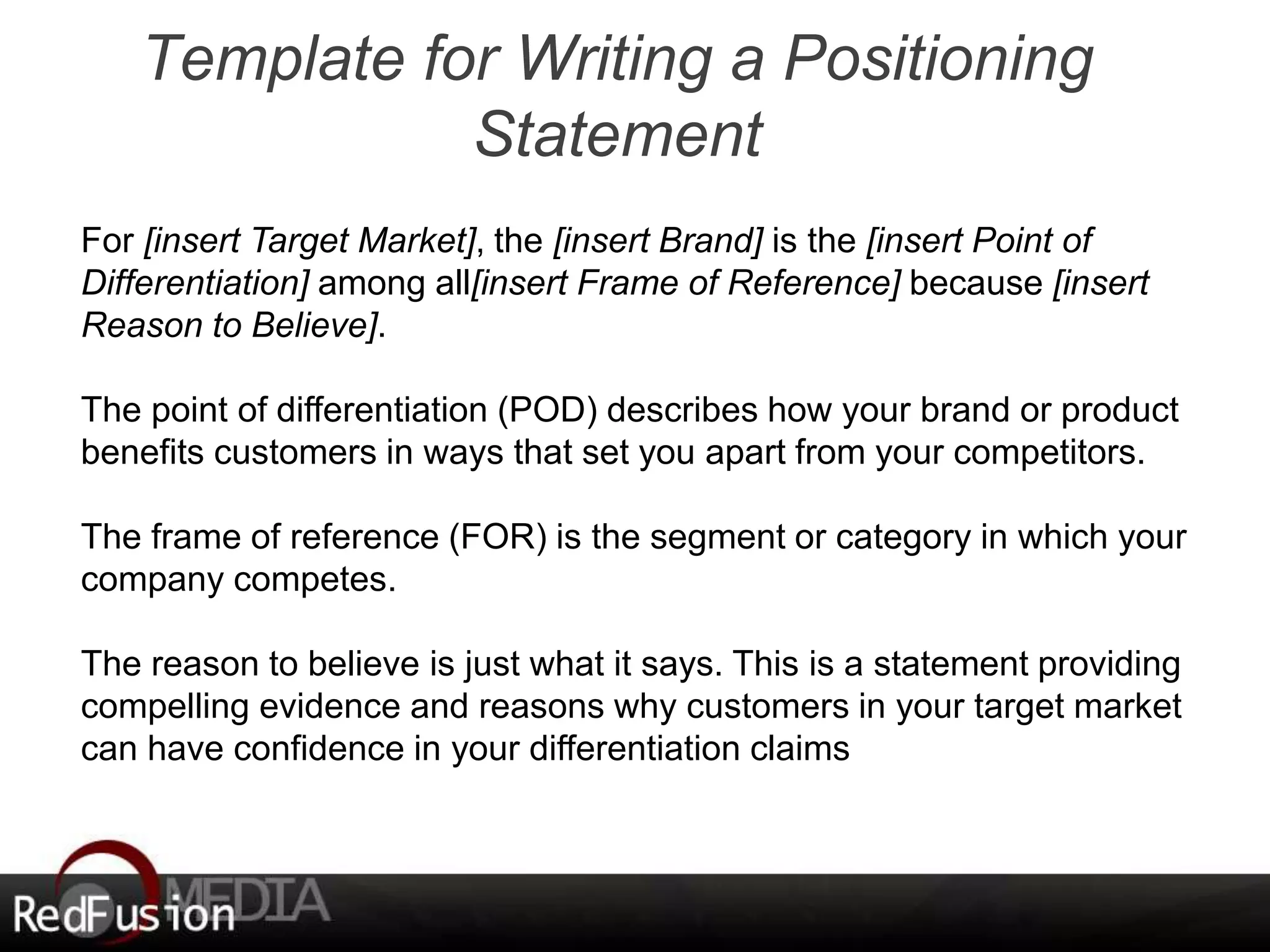 Template for Writing a Positioning 
Statement 
For [insert Target Market], the [insert Brand] is the [insert Point of 
Differentiation] among all[insert Frame of Reference] because [insert 
Reason to Believe]. 
The point of differentiation (POD) describes how your brand or product 
benefits customers in ways that set you apart from your competitors. 
The frame of reference (FOR) is the segment or category in which your 
company competes. 
The reason to believe is just what it says. This is a statement providing 
compelling evidence and reasons why customers in your target market 
can have confidence in your differentiation claims 
 