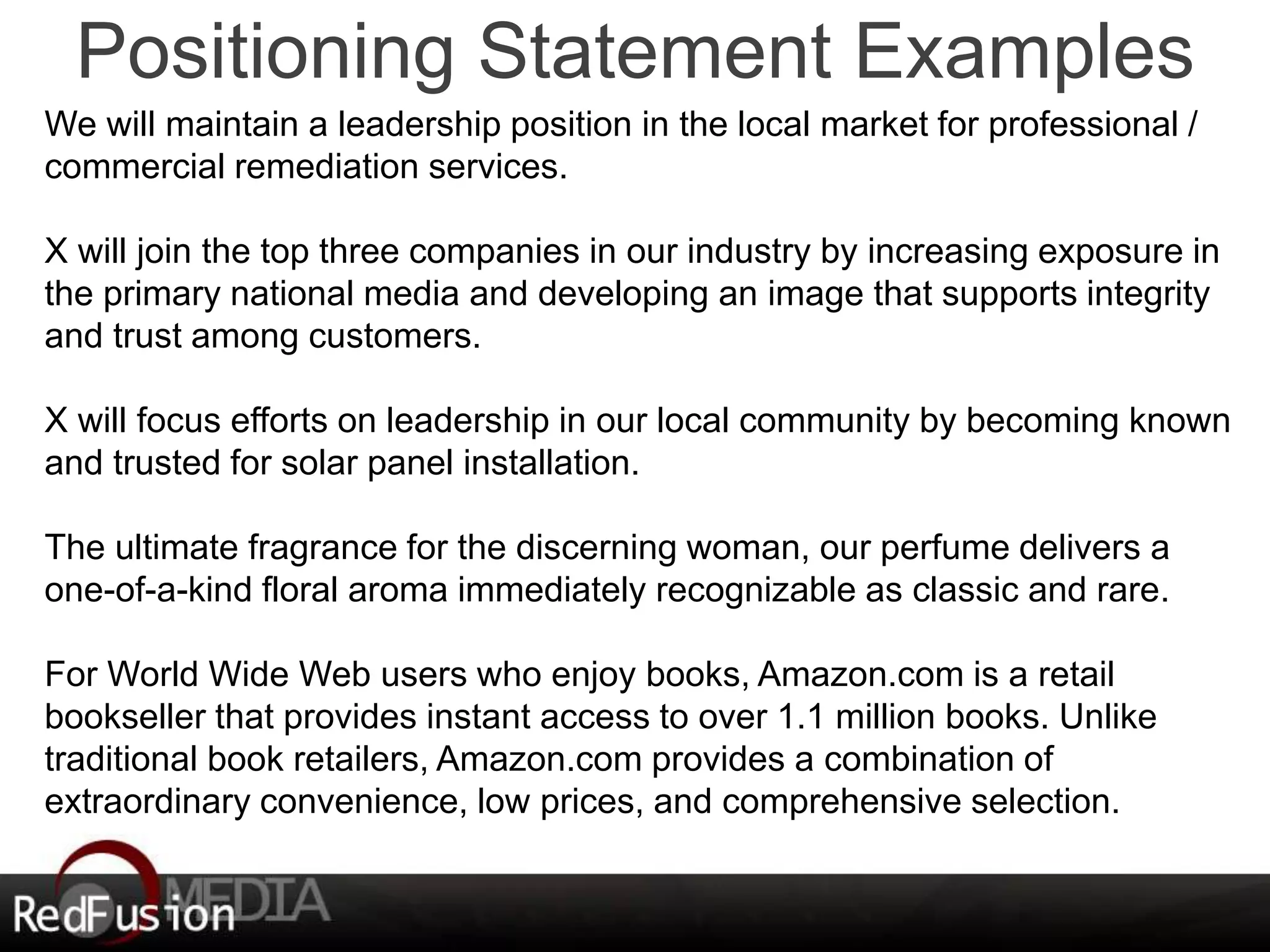 Positioning Statement Examples 
We will maintain a leadership position in the local market for professional / 
commercial remediation services. 
X will join the top three companies in our industry by increasing exposure in 
the primary national media and developing an image that supports integrity 
and trust among customers. 
X will focus efforts on leadership in our local community by becoming known 
and trusted for solar panel installation. 
The ultimate fragrance for the discerning woman, our perfume delivers a 
one-of-a-kind floral aroma immediately recognizable as classic and rare. 
For World Wide Web users who enjoy books, Amazon.com is a retail 
bookseller that provides instant access to over 1.1 million books. Unlike 
traditional book retailers, Amazon.com provides a combination of 
extraordinary convenience, low prices, and comprehensive selection. 
 