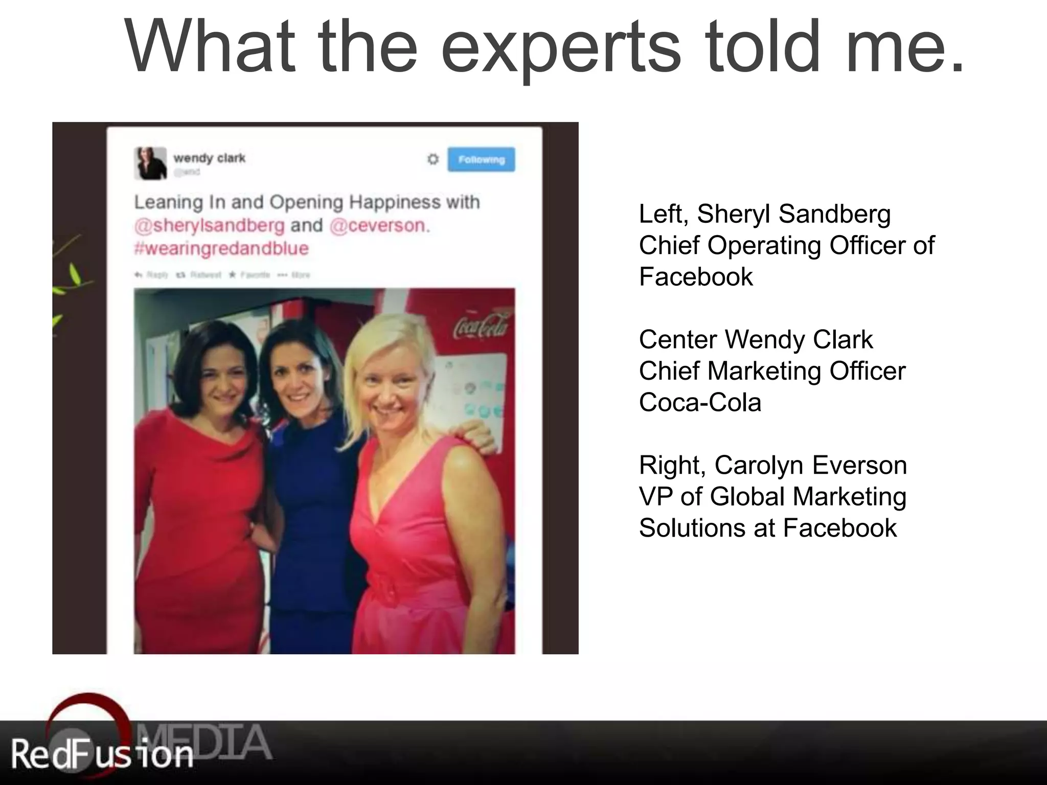 What the experts told me. 
Left, Sheryl Sandberg 
Chief Operating Officer of 
Facebook 
Center Wendy Clark 
Chief Marketing Officer 
Coca-Cola 
Right, Carolyn Everson 
VP of Global Marketing 
Solutions at Facebook 
 