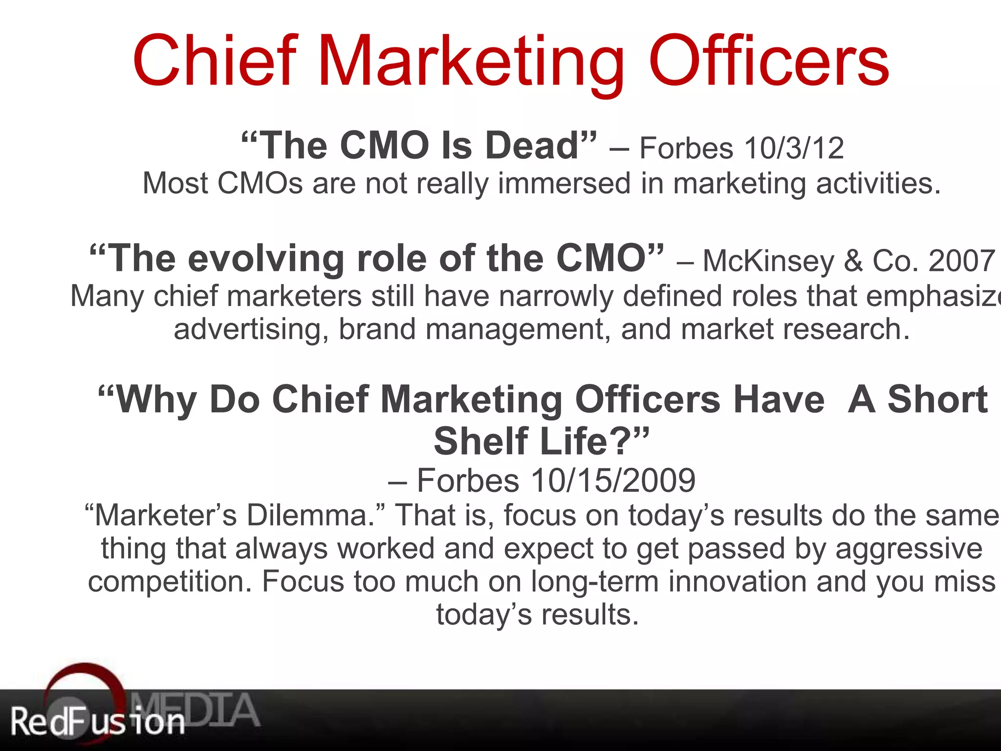 Chief Marketing Officers 
“The CMO Is Dead” – Forbes 10/3/12 
Most CMOs are not really immersed in marketing activities. 
“The evolving role of the CMO” – McKinsey & Co. 2007 
Many chief marketers still have narrowly defined roles that emphasize 
advertising, brand management, and market research. 
“Why Do Chief Marketing Officers Have A Short 
Shelf Life?” 
– Forbes 10/15/2009 
“Marketer’s Dilemma.” That is, focus on today’s results do the same 
thing that always worked and expect to get passed by aggressive 
competition. Focus too much on long-term innovation and you miss 
today’s results. 
 