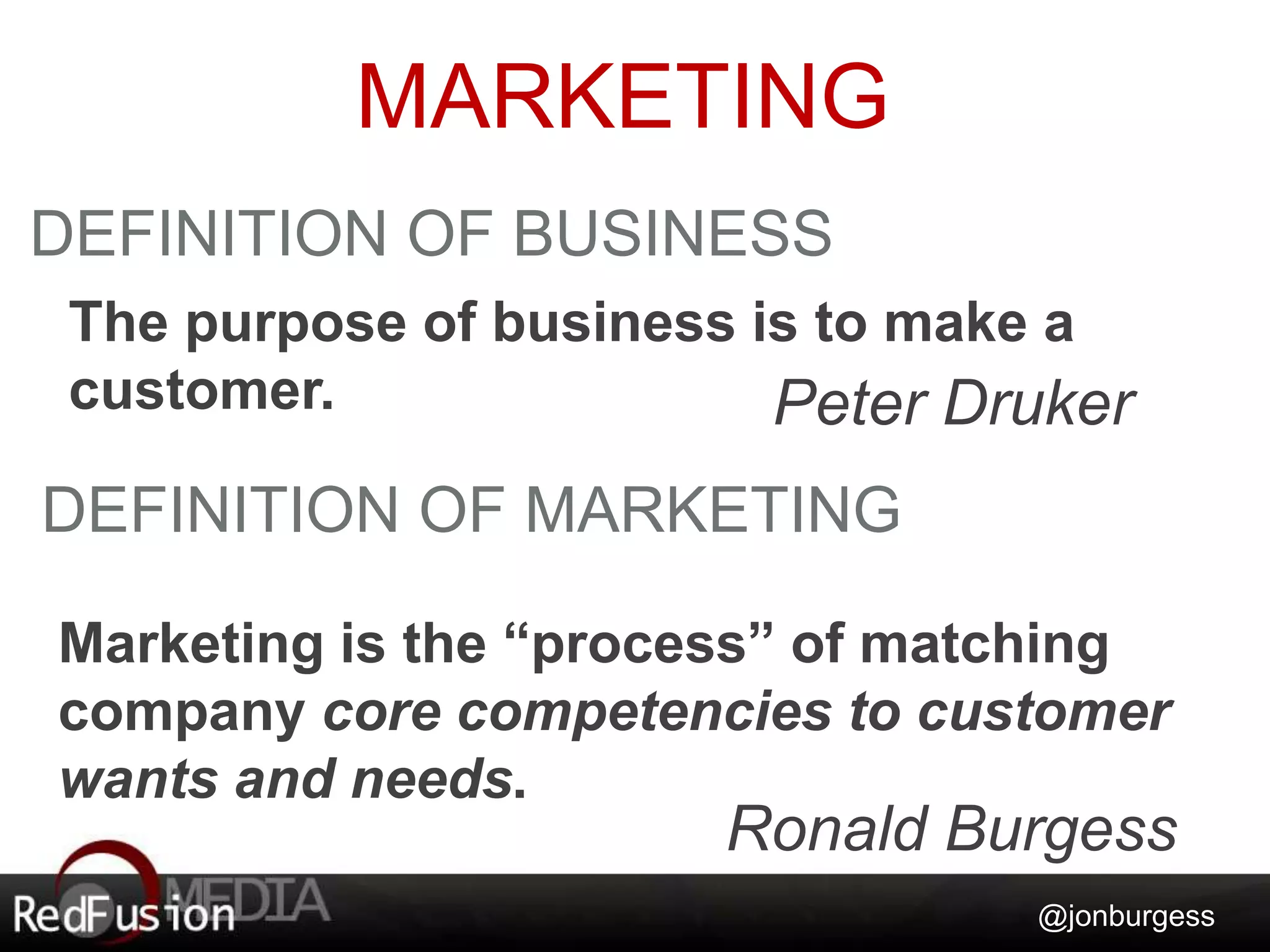 MARKETING 
The purpose of business is to make a 
customer. Peter Druker 
@jonburgess 
DEFINITION OF BUSINESS 
DEFINITION OF MARKETING 
Marketing is the “process” of matching 
company core competencies to customer 
wants and needs. 
Ronald Burgess 
 