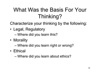 What Was the Basis For Your
Thinking?
Characterize your thinking by the following:
• Legal, Regulatory
– Where did you learn this?
• Morality
– Where did you learn right or wrong?
• Ethical
– Where did you learn about ethics?
10
 