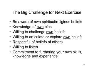 12
The Big Challenge for Next Exercise
• Be aware of own spiritual/religious beliefs
• Knowledge of own bias
• Willing to challenge own beliefs
• Willing to articulate or explore own beliefs
• Respectful of beliefs of others
• Willing to listen
• Commitment to furthering your own skills,
knowledge and experience
 