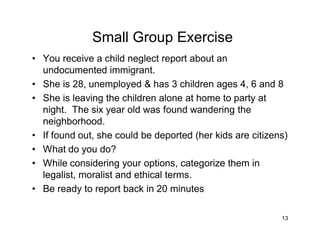 13
Small Group Exercise
• You receive a child neglect report about an
undocumented immigrant.
• She is 28, unemployed & has 3 children ages 4, 6 and 8
• She is leaving the children alone at home to party at
night. The six year old was found wandering the
neighborhood.
• If found out, she could be deported (her kids are citizens)
• What do you do?
• While considering your options, categorize them in
legalist, moralist and ethical terms.
• Be ready to report back in 20 minutes
 