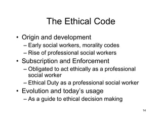 14
The Ethical Code
• Origin and development
– Early social workers, morality codes
– Rise of professional social workers
• Subscription and Enforcement
– Obligated to act ethically as a professional
social worker
– Ethical Duty as a professional social worker
• Evolution and today’s usage
– As a guide to ethical decision making
 