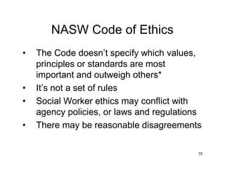 15
NASW Code of Ethics
• The Code doesn’t specify which values,
principles or standards are most
important and outweigh others*
• It’s not a set of rules
• Social Worker ethics may conflict with
agency policies, or laws and regulations
• There may be reasonable disagreements
 