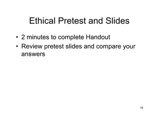 Ethical Pretest and Slides
• 2 minutes to complete Handout
• Review pretest slides and compare your
answers
16
 
