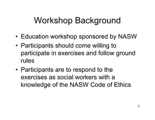 2
Workshop Background
• Education workshop sponsored by NASW
• Participants should come willing to
participate in exercises and follow ground
rules
• Participants are to respond to the
exercises as social workers with a
knowledge of the NASW Code of Ethics
 