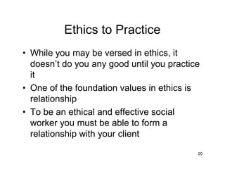 Ethics to Practice
• While you may be versed in ethics, it
doesn’t do you any good until you practice
it
• One of the foundation values in ethics is
relationship
• To be an ethical and effective social
worker you must be able to form a
relationship with your client
20
 