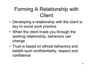 Forming A Relationship with
Client
• Developing a relationship with the client is
key to social work practice
• When the client trusts you through the
working relationship, behaviors can
change
• Trust is based on ethical behaviors and
beliefs such confidentiality, respect and
confidence
21
 