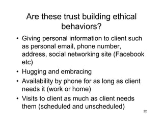 Are these trust building ethical
behaviors?
• Giving personal information to client such
as personal email, phone number,
address, social networking site (Facebook
etc)
• Hugging and embracing
• Availability by phone for as long as client
needs it (work or home)
• Visits to client as much as client needs
them (scheduled and unscheduled)
22
 