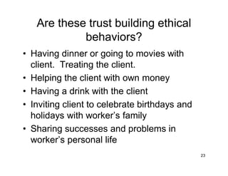Are these trust building ethical
behaviors?
• Having dinner or going to movies with
client. Treating the client.
• Helping the client with own money
• Having a drink with the client
• Inviting client to celebrate birthdays and
holidays with worker’s family
• Sharing successes and problems in
worker’s personal life
23
 