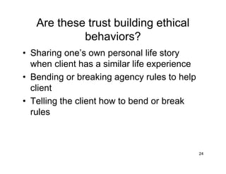 Are these trust building ethical
behaviors?
• Sharing one’s own personal life story
when client has a similar life experience
• Bending or breaking agency rules to help
client
• Telling the client how to bend or break
rules
24
 