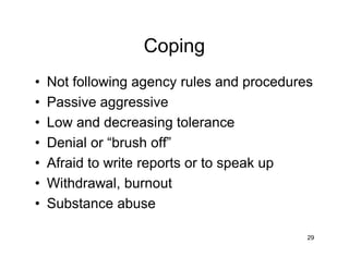 Coping
• Not following agency rules and procedures
• Passive aggressive
• Low and decreasing tolerance
• Denial or “brush off”
• Afraid to write reports or to speak up
• Withdrawal, burnout
• Substance abuse
29
 