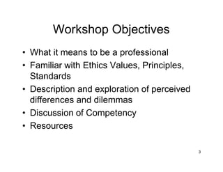 3
Workshop Objectives
• What it means to be a professional
• Familiar with Ethics Values, Principles,
Standards
• Description and exploration of perceived
differences and dilemmas
• Discussion of Competency
• Resources
 