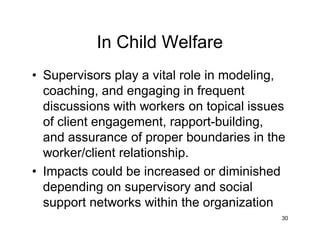 In Child Welfare
• Supervisors play a vital role in modeling,
coaching, and engaging in frequent
discussions with workers on topical issues
of client engagement, rapport-building,
and assurance of proper boundaries in the
worker/client relationship.
• Impacts could be increased or diminished
depending on supervisory and social
support networks within the organization
30
 