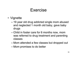 Exercise
• Vignette
– 19 year old drug addicted single mom abused
and neglected 1 month old baby, gave baby
drugs
– Child in foster care for 6 months now, mom
was referred to drug treatment and parenting
classes
– Mom attended a few classes but dropped out
– Mom promises to do better
33
 