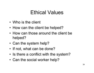 Ethical Values
• Who is the client
• How can the client be helped?
• How can those around the client be
helped?
• Can the system help?
• If not, what can be done?
• Is there a conflict with the system?
• Can the social worker help?
34
 
