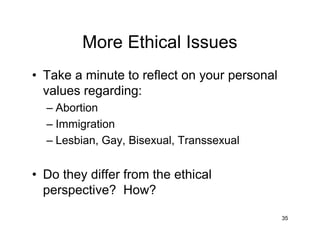 More Ethical Issues
• Take a minute to reflect on your personal
values regarding:
– Abortion
– Immigration
– Lesbian, Gay, Bisexual, Transsexual
• Do they differ from the ethical
perspective? How?
35
 
