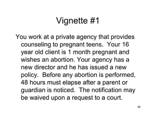 36
Vignette #1
You work at a private agency that provides
counseling to pregnant teens. Your 16
year old client is 1 month pregnant and
wishes an abortion. Your agency has a
new director and he has issued a new
policy. Before any abortion is performed,
48 hours must elapse after a parent or
guardian is noticed. The notification may
be waived upon a request to a court.
 