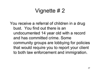 37
Vignette # 2
You receive a referral of children in a drug
bust. You find out there is an
undocumented 14 year old with a record
and has committed crime. Some
community groups are lobbying for policies
that would require you to report your client
to both law enforcement and immigration.
 