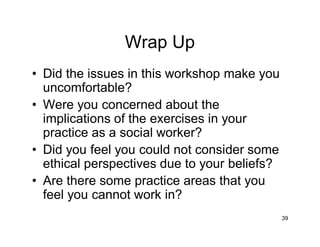 39
Wrap Up
• Did the issues in this workshop make you
uncomfortable?
• Were you concerned about the
implications of the exercises in your
practice as a social worker?
• Did you feel you could not consider some
ethical perspectives due to your beliefs?
• Are there some practice areas that you
feel you cannot work in?
 