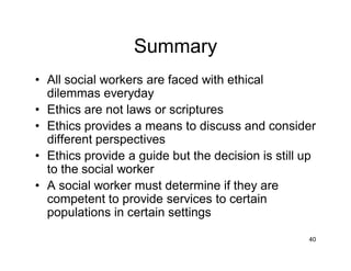 40
Summary
• All social workers are faced with ethical
dilemmas everyday
• Ethics are not laws or scriptures
• Ethics provides a means to discuss and consider
different perspectives
• Ethics provide a guide but the decision is still up
to the social worker
• A social worker must determine if they are
competent to provide services to certain
populations in certain settings
 