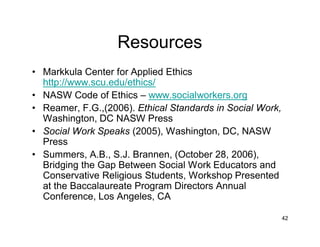 42
Resources
• Markkula Center for Applied Ethics
http://www.scu.edu/ethics/
• NASW Code of Ethics – www.socialworkers.org
• Reamer, F.G.,(2006). Ethical Standards in Social Work,
Washington, DC NASW Press
• Social Work Speaks (2005), Washington, DC, NASW
Press
• Summers, A.B., S.J. Brannen, (October 28, 2006),
Bridging the Gap Between Social Work Educators and
Conservative Religious Students, Workshop Presented
at the Baccalaureate Program Directors Annual
Conference, Los Angeles, CA
 