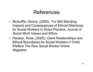References
• McAuliffe, Donna, (2005), “I’m Still Standing:
Impacts and Consequences of Ethical Dilemmas
for Social Workers in Direct Practice, Journal of
Social Work Values and Ethics
• Handon, Rose, (2005), Client Relationships and
Ethical Boundaries for Social Workers in Child
Welfare The New Social Worker Online
Magazine
43
 