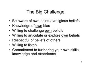 6
The Big Challenge
• Be aware of own spiritual/religious beliefs
• Knowledge of own bias
• Willing to challenge own beliefs
• Willing to articulate or explore own beliefs
• Respectful of beliefs of others
• Willing to listen
• Commitment to furthering your own skills,
knowledge and experience
 