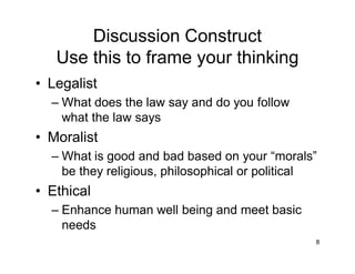 8
Discussion Construct
Use this to frame your thinking
• Legalist
– What does the law say and do you follow
what the law says
• Moralist
– What is good and bad based on your “morals”
be they religious, philosophical or political
• Ethical
– Enhance human well being and meet basic
needs
 