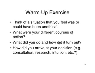 9
Warm Up Exercise
• Think of a situation that you feel was or
could have been unethical.
• What were your different courses of
action?
• What did you do and how did it turn out?
• How did you arrive at your decision (e.g.
consultation, research, intuition, etc.?)
 