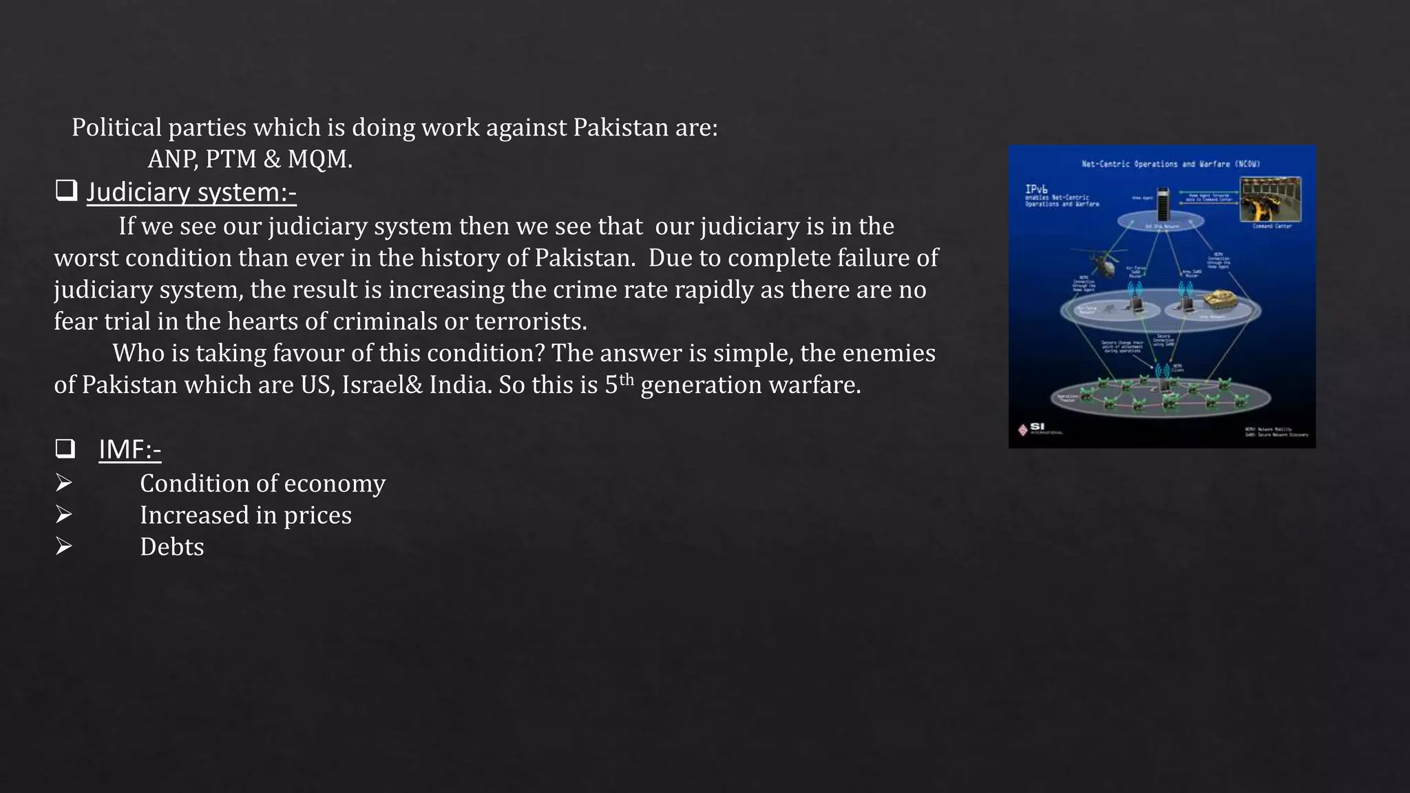 Political parties which is doing work against Pakistan are:
ANP, PTM & MQM.
 Judiciary system:-
If we see our judiciary system then we see that our judiciary is in the
worst condition than ever in the history of Pakistan. Due to complete failure of
judiciary system, the result is increasing the crime rate rapidly as there are no
fear trial in the hearts of criminals or terrorists.
Who is taking favour of this condition? The answer is simple, the enemies
of Pakistan which are US, Israel& India. So this is 5th generation warfare.
 IMF:-
 Condition of economy
 Increased in prices
 Debts
 