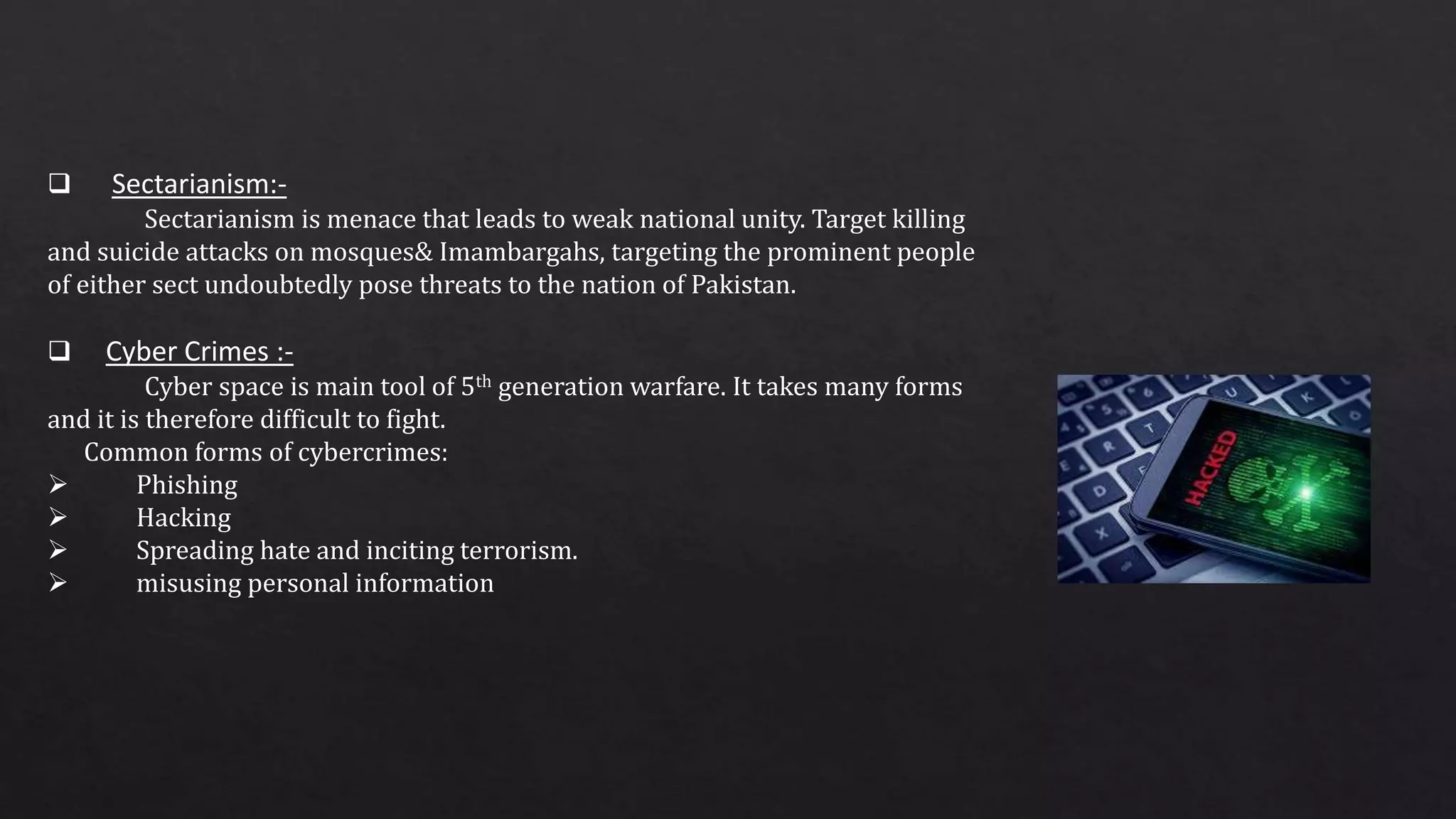  Sectarianism:-
Sectarianism is menace that leads to weak national unity. Target killing
and suicide attacks on mosques& Imambargahs, targeting the prominent people
of either sect undoubtedly pose threats to the nation of Pakistan.
 Cyber Crimes :-
Cyber space is main tool of 5th generation warfare. It takes many forms
and it is therefore difficult to fight.
Common forms of cybercrimes:
 Phishing
 Hacking
 Spreading hate and inciting terrorism.
 misusing personal information
 